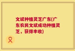 文斌种植灵芝广东(广东农民文斌成功种植灵芝，获得丰收)