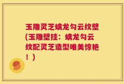 玉雕灵芝螭龙勾云纹壁(玉雕壁挂：螭龙勾云纹配灵芝造型唯美惊艳！)