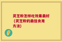 灵芝粉怎样吃效果最好 (灵芝粉的最佳食用方法)