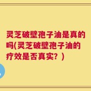 灵芝破壁孢子油是真的吗(灵芝破壁孢子油的疗效是否真实？)