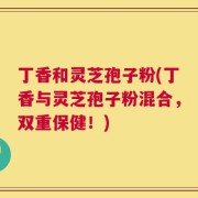 丁香和灵芝孢子粉(丁香与灵芝孢子粉混合，双重保健！)