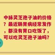 中脉灵芝孢子油的价格？最近肠胃病经常发作，都没有胃口吃饭了，可以吃灵芝孢子油吗？
