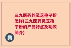 三九医药的灵芝孢子粉怎样(三九医药灵芝孢子粉的产品特点及功效简介)