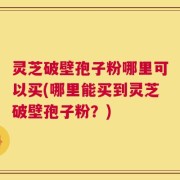 灵芝破壁孢子粉哪里可以买(哪里能买到灵芝破壁孢子粉？)