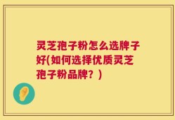 灵芝孢子粉怎么选牌子好(如何选择优质灵芝孢子粉品牌？)