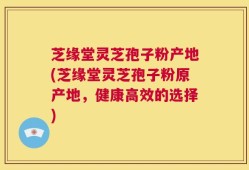 芝缘堂灵芝孢子粉产地(芝缘堂灵芝孢子粉原产地，健康高效的选择)