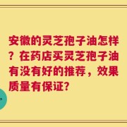 安徽的灵芝孢子油怎样？在药店买灵芝孢子油有没有好的推荐，效果质量有保证？