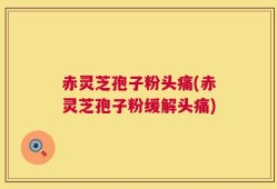 赤灵芝孢子粉头痛(赤灵芝孢子粉缓解头痛)