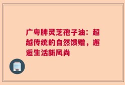 广粤牌灵芝孢子油：超越传统的自然馈赠，邂逅生活新风尚