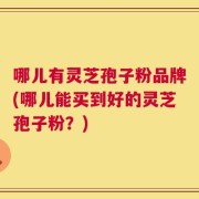 哪儿有灵芝孢子粉品牌(哪儿能买到好的灵芝孢子粉？)