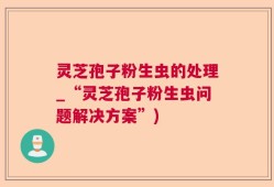 灵芝孢子粉生虫的处理_“灵芝孢子粉生虫问题解决方案”)