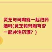 灵芝与玛咖能一起泡药酒吗(灵芝和玛咖可否一起冲泡药酒？)