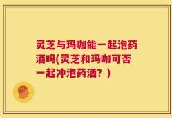 灵芝与玛咖能一起泡药酒吗(灵芝和玛咖可否一起冲泡药酒？)