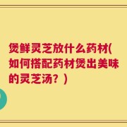 煲鲜灵芝放什么药材(如何搭配药材煲出美味的灵芝汤？)