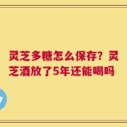 灵芝多糖怎么保存？灵芝酒放了5年还能喝吗
