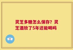 灵芝多糖怎么保存？灵芝酒放了5年还能喝吗