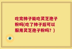 吃完柿子能吃灵芝孢子粉吗(吃了柿子后可以服用灵芝孢子粉吗？)