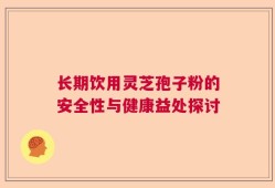 长期饮用灵芝孢子粉的安全性与健康益处探讨