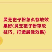 灵芝孢子粉怎么存放效果好(灵芝孢子粉存放技巧，打造最佳效果)