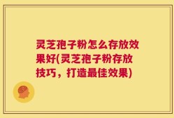 灵芝孢子粉怎么存放效果好(灵芝孢子粉存放技巧，打造最佳效果)