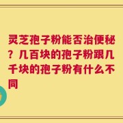 灵芝孢子粉能否治便秘？几百块的孢子粉跟几千块的孢子粉有什么不同