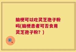 脑梗可以吃灵芝孢子粉吗(脑梗患者可否食用灵芝孢子粉？)
