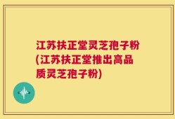 江苏扶正堂灵芝孢子粉(江苏扶正堂推出高品质灵芝孢子粉)