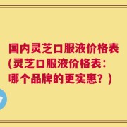 国内灵芝口服液价格表(灵芝口服液价格表：哪个品牌的更实惠？)