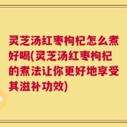 灵芝汤红枣枸杞怎么煮好喝(灵芝汤红枣枸杞的煮法让你更好地享受其滋补功效)
