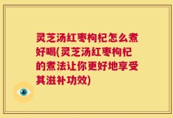 灵芝汤红枣枸杞怎么煮好喝(灵芝汤红枣枸杞的煮法让你更好地享受其滋补功效)