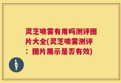 灵芝喷雾有用吗测评图片大全(灵芝喷雾测评：图片展示是否有效)