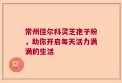 常州佳尔科灵芝孢子粉，助你开启每天活力满满的生活