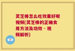 灵芝棒怎么吃效果好呢视频(灵芝棒的正确食用方法及功效 - 视频解析)