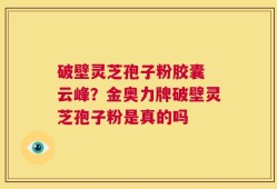 破壁灵芝孢子粉胶囊 云峰？金奥力牌破壁灵芝孢子粉是真的吗
