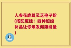 人参花鹿茸灵芝孢子粉(搭配更佳！四种超级补品让你焕发健康能量)