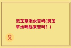灵芝草泡水苦吗(灵芝草水喝起来苦吗？)