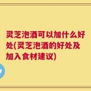 灵芝泡酒可以加什么好处(灵芝泡酒的好处及加入食材建议)