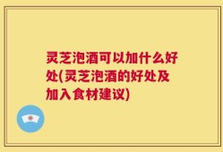灵芝泡酒可以加什么好处(灵芝泡酒的好处及加入食材建议)
