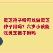 灵芝孢子粉可以做灵芝种子用吗？六岁小孩能吃灵芝孢子粉吗