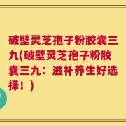 破壁灵芝孢子粉胶囊三九(破壁灵芝孢子粉胶囊三九：滋补养生好选择！)