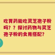 吃胃药能吃灵芝孢子粉吗？？探讨药物与灵芝孢子粉的食用搭配？