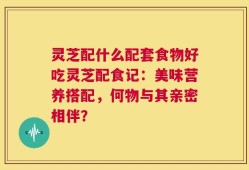 灵芝配什么配套食物好吃灵芝配食记：美味营养搭配，何物与其亲密相伴？