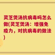 灵芝煲汤抗病毒吗怎么做(灵芝煲汤：增强免疫力，对抗病毒的做法)