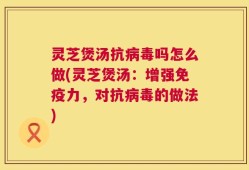 灵芝煲汤抗病毒吗怎么做(灵芝煲汤：增强免疫力，对抗病毒的做法)