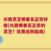 川西灵芝哪里买正宗好些(川西哪里买正宗的灵芝？优质选购指南)