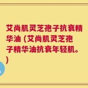 艾尚肌灵芝孢子抗衰精华油 (艾尚肌灵芝孢子精华油抗衰年轻肌。)