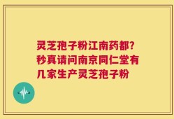 灵芝孢子粉江南药都？秒真请问南京同仁堂有几家生产灵芝孢子粉