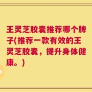 王灵芝胶囊推荐哪个牌子(推荐一款有效的王灵芝胶囊，提升身体健康。)