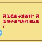 灵芝苞孢子油百科？灵芝孢子油与海豹油区别？