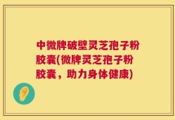 中微牌破壁灵芝孢子粉胶囊(微牌灵芝孢子粉胶囊，助力身体健康)